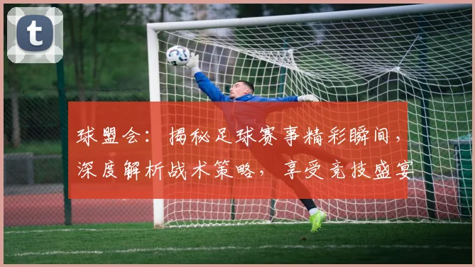 球盟会：揭秘足球赛事精彩瞬间，深度解析战术策略，享受竞技盛宴，激情碰撞