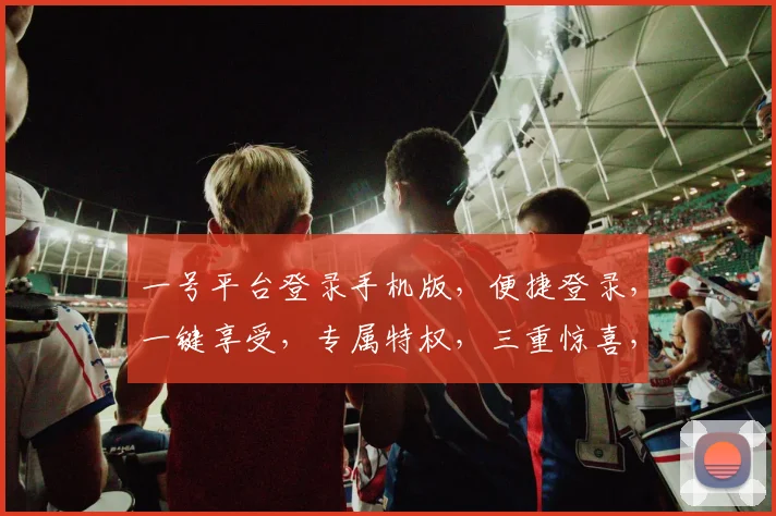一号平台登录手机版，便捷登录，一键享受，专属特权，三重惊喜，不容错过