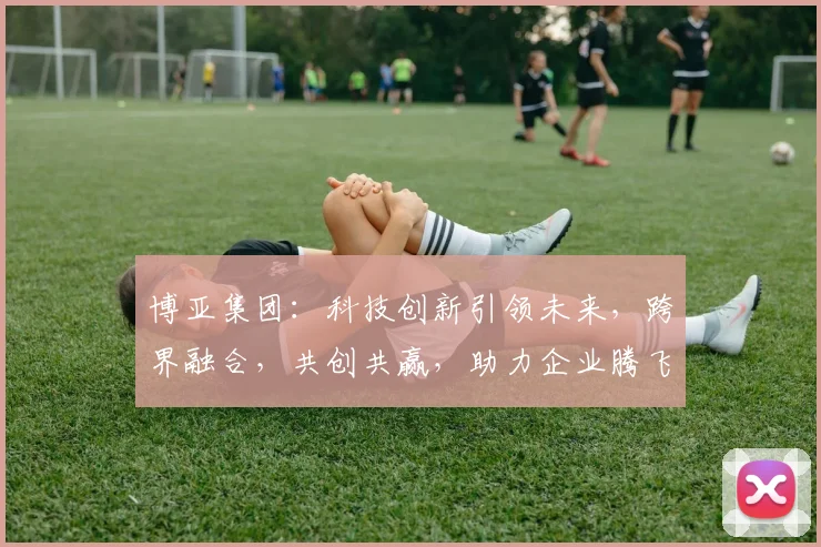 博亚集团：科技创新引领未来，跨界融合，共创共赢，助力企业腾飞