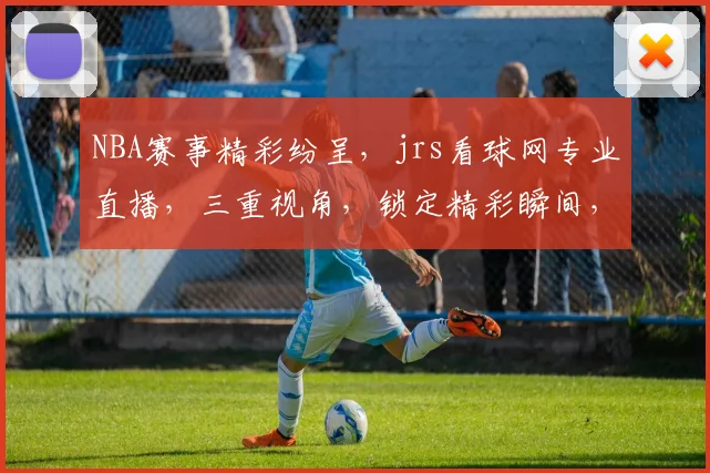 NBA赛事精彩纷呈，jrs看球网专业直播，三重视角，锁定精彩瞬间，不容错过