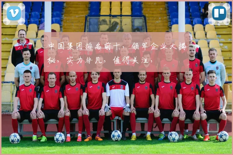 中国集团排名前十，领军企业大揭秘，实力非凡，值得关注，