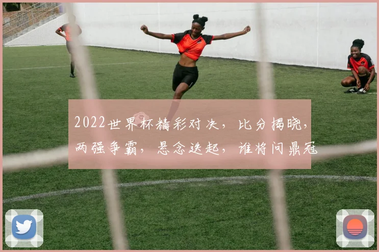 2022世界杯精彩对决，比分揭晓，两强争霸，悬念迭起，谁将问鼎冠军